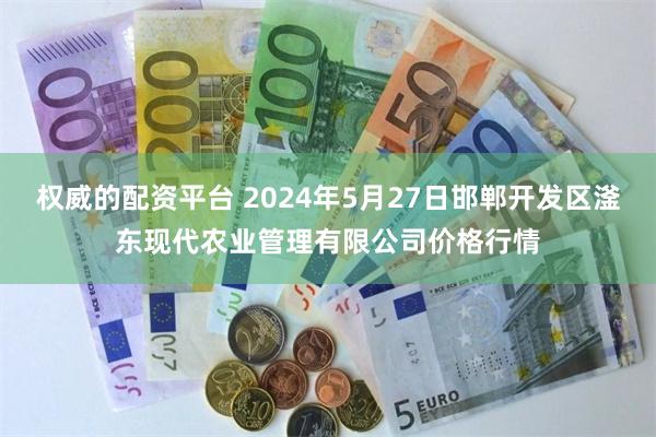 权威的配资平台 2024年5月27日邯郸开发区滏东现代农业管理有限公司价格行情