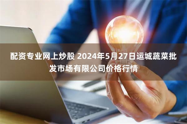 配资专业网上炒股 2024年5月27日运城蔬菜批发市场有限公司价格行情