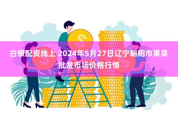 白银配资线上 2024年5月27日辽宁朝阳市果菜批发市场价格行情