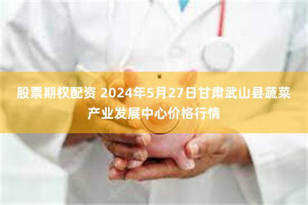 股票期权配资 2024年5月27日甘肃武山县蔬菜产业发展中心价格行情