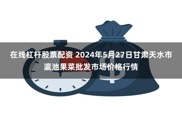 在线杠杆股票配资 2024年5月27日甘肃天水市瀛池果菜批发市场价格行情