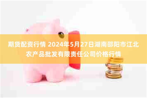 期货配资行情 2024年5月27日湖南邵阳市江北农产品批发有限责任公司价格行情