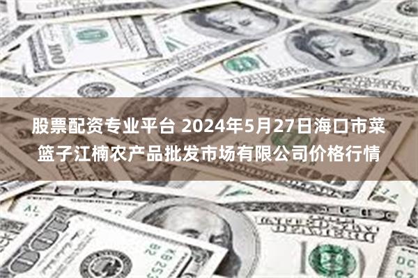 股票配资专业平台 2024年5月27日海口市菜篮子江楠农产品批发市场有限公司价格行情