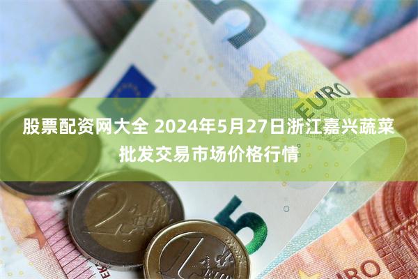 股票配资网大全 2024年5月27日浙江嘉兴蔬菜批发交易市场价格行情