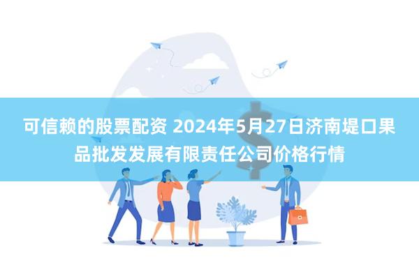 可信赖的股票配资 2024年5月27日济南堤口果品批发发展有限责任公司价格行情