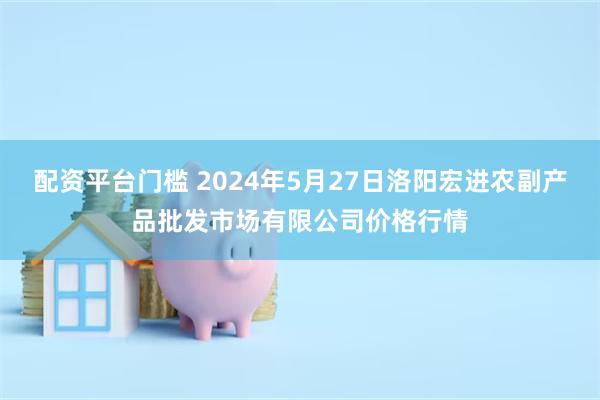 配资平台门槛 2024年5月27日洛阳宏进农副产品批发市场有限公司价格行情