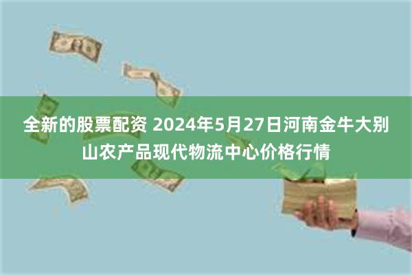 全新的股票配资 2024年5月27日河南金牛大别山农产品现代物流中心价格行情