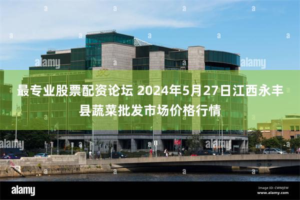 最专业股票配资论坛 2024年5月27日江西永丰县蔬菜批发市场价格行情