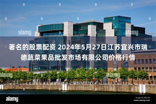 著名的股票配资 2024年5月27日江苏宜兴市瑞德蔬菜果品批发市场有限公司价格行情