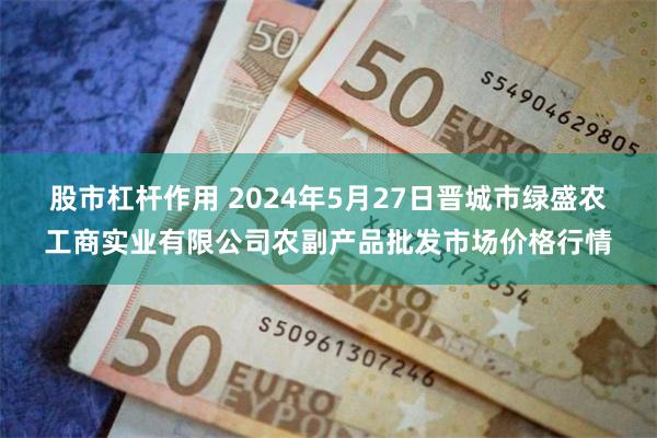 股市杠杆作用 2024年5月27日晋城市绿盛农工商实业有限公司农副产品批发市场价格行情