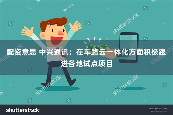 配资意思 中兴通讯：在车路云一体化方面积极跟进各地试点项目