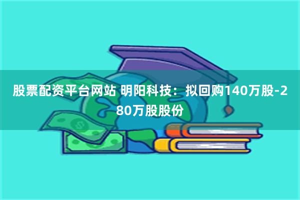 股票配资平台网站 明阳科技：拟回购140万股-280万股股份