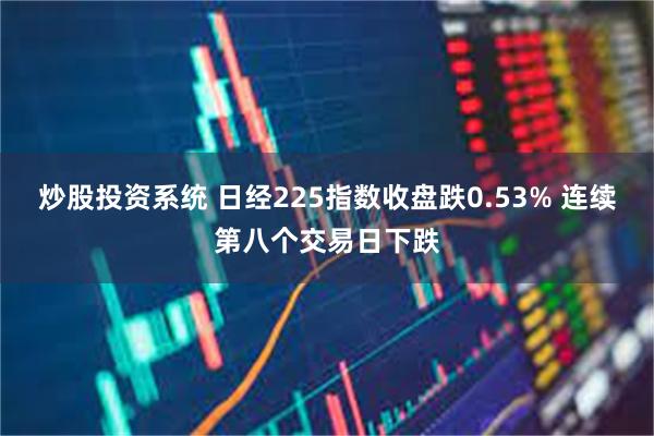 炒股投资系统 日经225指数收盘跌0.53% 连续第八个交易日下跌