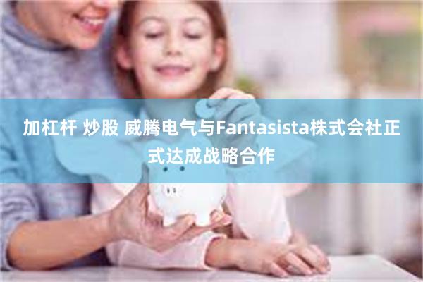 加杠杆 炒股 威腾电气与Fantasista株式会社正式达成战略合作