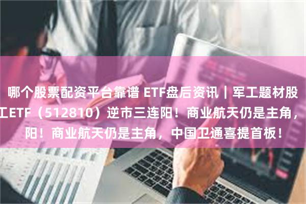 哪个股票配资平台靠谱 ETF盘后资讯｜军工题材股轮番上阵，国防军工ETF（512810）逆市三连阳！商业航天仍是主角，中国卫通喜提首板！