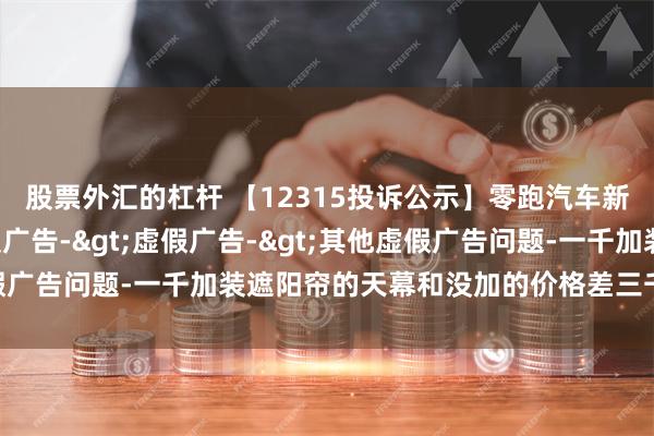 股票外汇的杠杆 【12315投诉公示】零跑汽车新增2件投诉公示，涉及广告->虚假广告->其他虚假广告问题-一千加装遮阳帘的天幕和没加的价格差三千二百多等