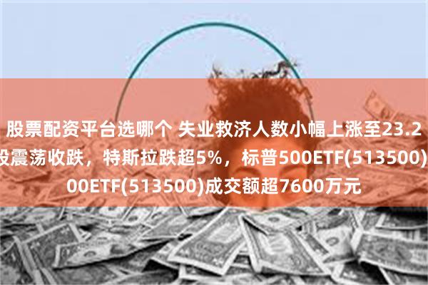 股票配资平台选哪个 失业救济人数小幅上涨至23.2万人符合预期，美股震荡收跌，特斯拉跌超5%，标普500ETF(513500)成交额超7600万元