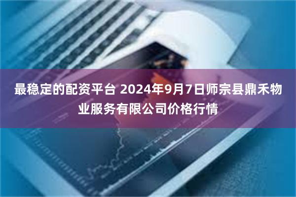 最稳定的配资平台 2024年9月7日师宗县鼎禾物业服务有限公司价格行情