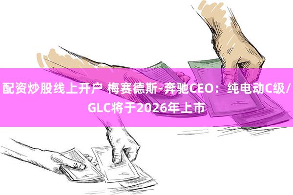 配资炒股线上开户 梅赛德斯-奔驰CEO：纯电动C级/GLC将于2026年上市