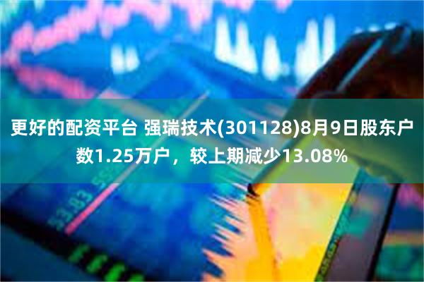 更好的配资平台 强瑞技术(301128)8月9日股东户数1.25万户，较上期减少13.08%