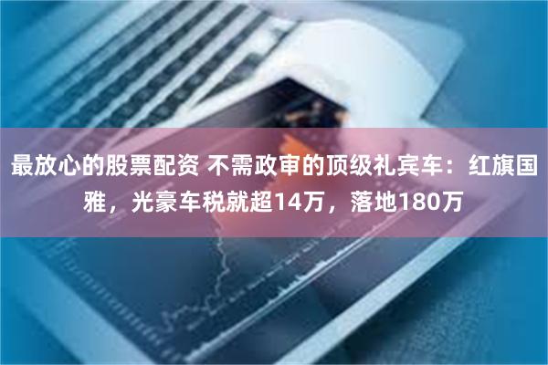 最放心的股票配资 不需政审的顶级礼宾车：红旗国雅，光豪车税就超14万，落地180万