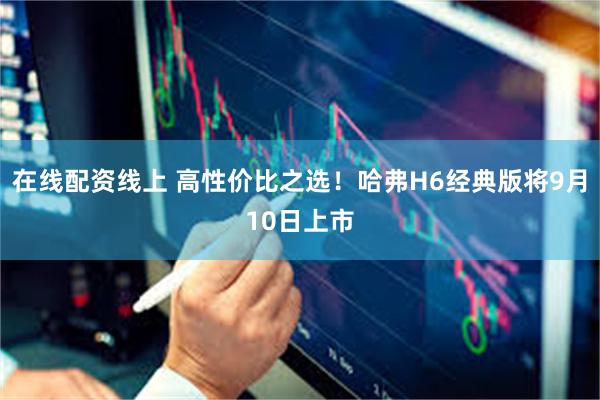 在线配资线上 高性价比之选！哈弗H6经典版将9月10日上市