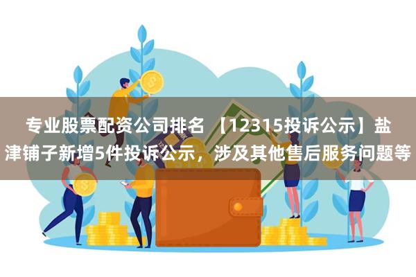 专业股票配资公司排名 【12315投诉公示】盐津铺子新增5件投诉公示，涉及其他售后服务问题等