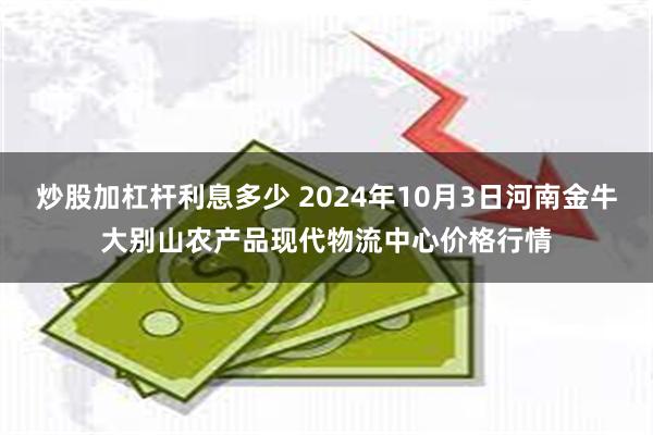 炒股加杠杆利息多少 2024年10月3日河南金牛大别山农产品现代物流中心价格行情