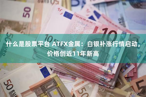 什么是股票平台 ATFX金属：白银补涨行情启动，价格创近11年新高