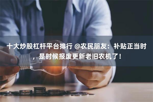 十大炒股杠杆平台排行 @农民朋友：补贴正当时，是时候报废更新老旧农机了！