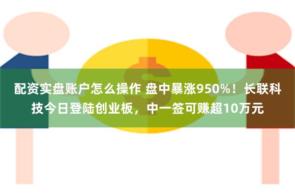 配资实盘账户怎么操作 盘中暴涨950%！长联科技今日登陆创业板，中一签可赚超10万元