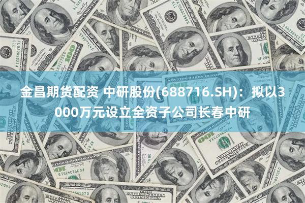 金昌期货配资 中研股份(688716.SH)：拟以3000万元设立全资子公司长春中研