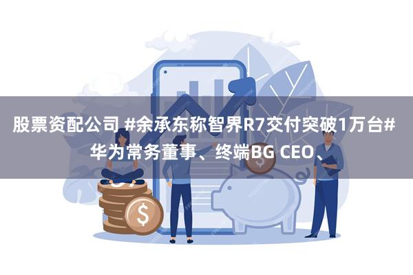 股票资配公司 #余承东称智界R7交付突破1万台# 华为常务董事、终端BG CEO、