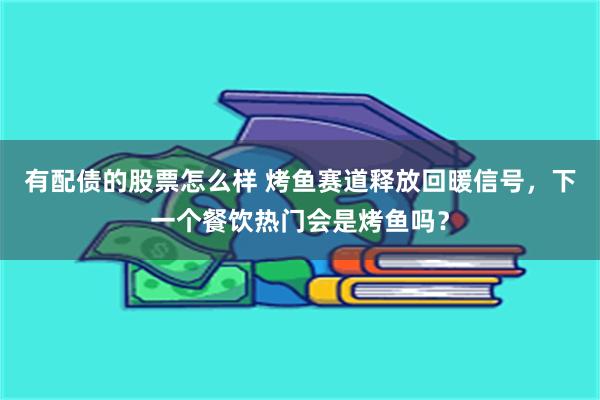 有配债的股票怎么样 烤鱼赛道释放回暖信号，下一个餐饮热门会是烤鱼吗？