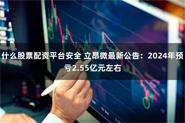 什么股票配资平台安全 立昂微最新公告：2024年预亏2.55亿元左右