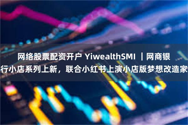 网络股票配资开户 YiwealthSMI ｜网商银行小店系列上新，联合小红书上演小店版梦想改造家