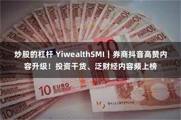 炒股的杠杆 YiwealthSMI｜券商抖音高赞内容升级！投资干货、泛财经内容频上榜