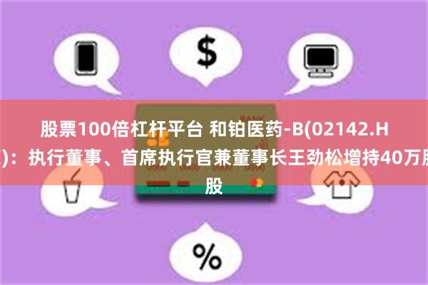 股票100倍杠杆平台 和铂医药-B(02142.HK)：执行董事、首席执行官兼董事长王劲松增持40万股