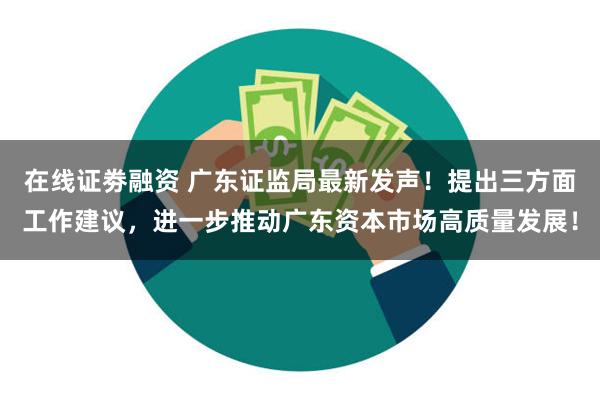 在线证劵融资 广东证监局最新发声！提出三方面工作建议，进一步推动广东资本市场高质量发展！