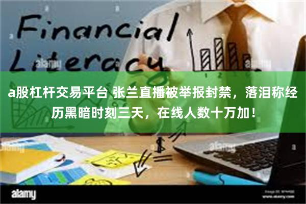 a股杠杆交易平台 张兰直播被举报封禁，落泪称经历黑暗时刻三天，在线人数十万加！