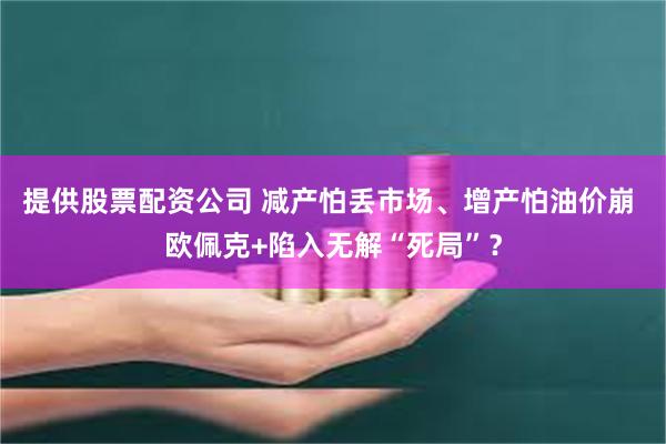 提供股票配资公司 减产怕丢市场、增产怕油价崩 欧佩克+陷入无解“死局”？