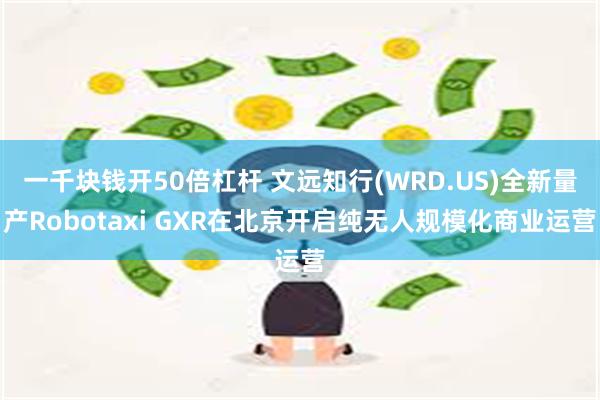 一千块钱开50倍杠杆 文远知行(WRD.US)全新量产Robotaxi GXR在北京开启纯无人规模化商业运营