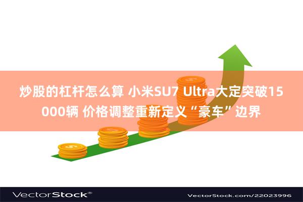 炒股的杠杆怎么算 小米SU7 Ultra大定突破15000辆 价格调整重新定义“豪车”边界