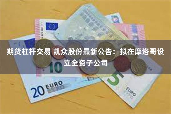 期货杠杆交易 凯众股份最新公告：拟在摩洛哥设立全资子公司