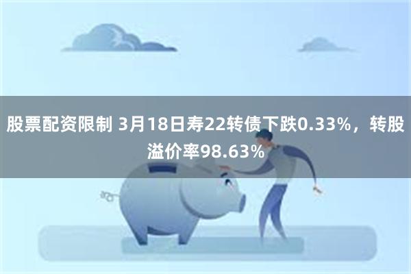 股票配资限制 3月18日寿22转债下跌0.33%，转股溢价率98.63%